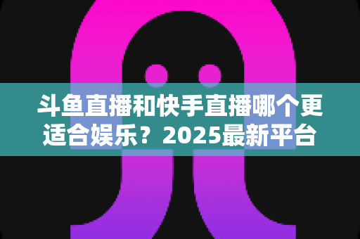 斗鱼直播和快手直播哪个更适合娱乐？2025最新平台娱乐体验深度对比全解析