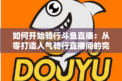 如何开始骑行斗鱼直播：从零打造人气骑行直播间的完整指南