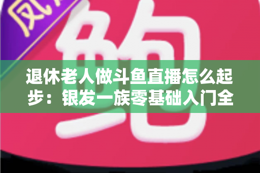 退休老人做斗鱼直播怎么起步：银发一族零基础入门全攻略，开启精彩晚年新生活