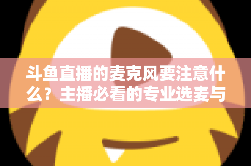 斗鱼直播的麦克风要注意什么？主播必看的专业选麦与调音全攻略
