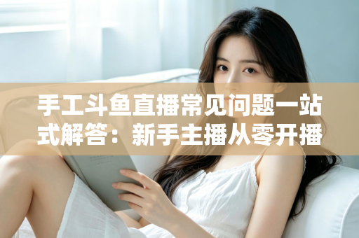 手工斗鱼直播常见问题一站式解答：新手主播从零开播到稳定涨粉的实战指南