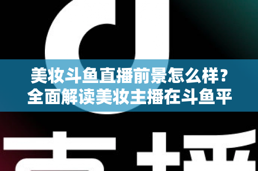 美妆斗鱼直播前景怎么样？全面解读美妆主播在斗鱼平台的发展潜力、变现路径与未来机遇