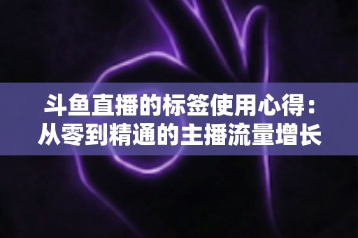 斗鱼直播的标签使用心得：从零到精通的主播流量增长实战指南