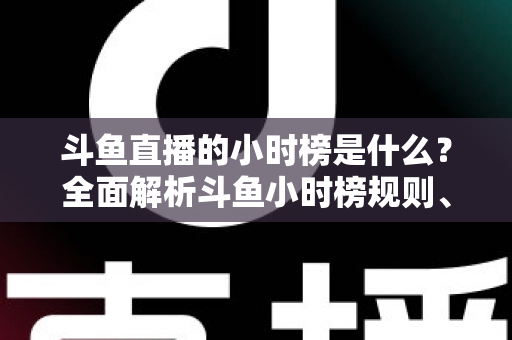斗鱼直播的小时榜是什么？全面解析斗鱼小时榜规则、作用与冲榜技巧