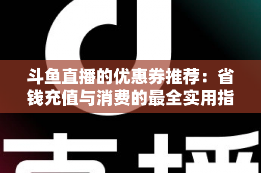 斗鱼直播的优惠券推荐：省钱充值与消费的最全实用指南
