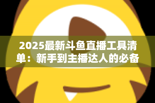 2025最新斗鱼直播工具清单：新手到主播达人的必备装备一站式指南