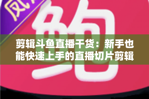 剪辑斗鱼直播干货：新手也能快速上手的直播切片剪辑完整实战指南