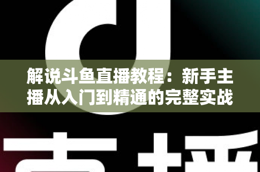 解说斗鱼直播教程：新手主播从入门到精通的完整实战指南