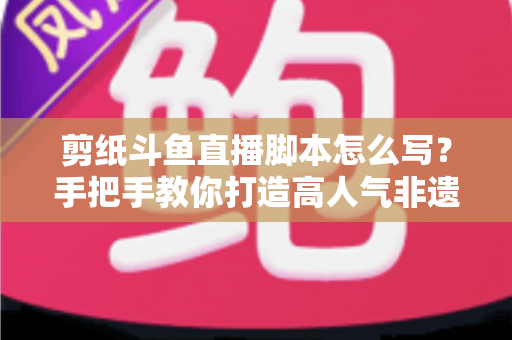 剪纸斗鱼直播脚本怎么写？手把手教你打造高人气非遗剪纸直播间的完整指南