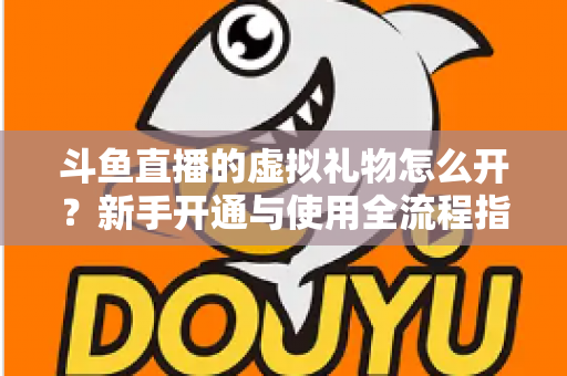 斗鱼直播的虚拟礼物怎么开？新手开通与使用全流程指南