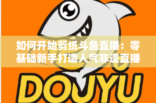 如何开始剪纸斗鱼直播：零基础新手打造人气非遗直播间的完整实战指南