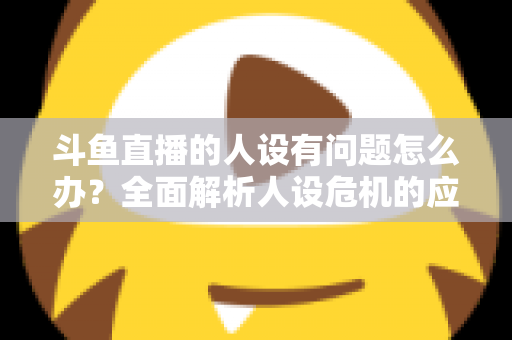 斗鱼直播的人设有问题怎么办？全面解析人设危机的应对与重塑之道
