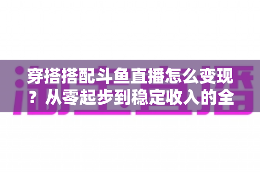 穿搭搭配斗鱼直播怎么变现？从零起步到稳定收入的全方位变现指南