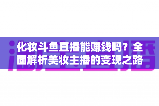 化妆斗鱼直播能赚钱吗？全面解析美妆主播的变现之路与收入真相