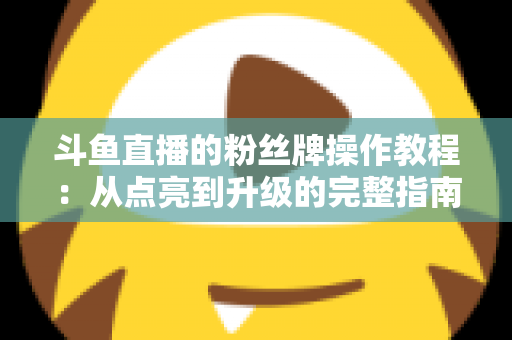 斗鱼直播的粉丝牌操作教程：从点亮到升级的完整指南，新手也能一学就会