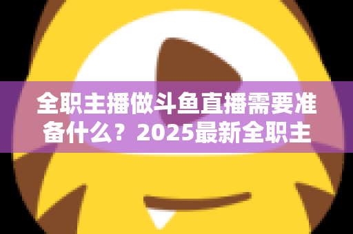 全职主播做斗鱼直播需要准备什么？2025最新全职主播入行准备清单与避坑指南