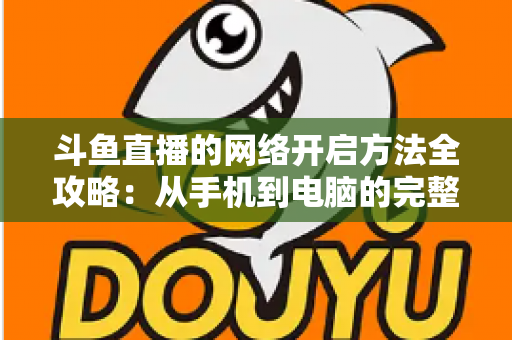 斗鱼直播的网络开启方法全攻略：从手机到电脑的完整网络配置与优化指南