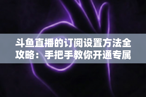 斗鱼直播的订阅设置方法全攻略：手把手教你开通专属特权，轻松支持心仪主播