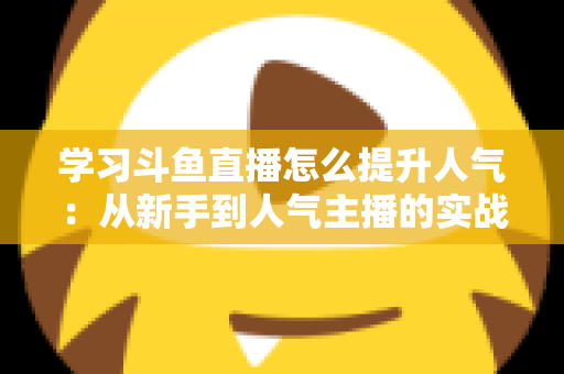 学习斗鱼直播怎么提升人气:从新手到人气主播的实战运营指南 学习斗鱼直播怎么提升人气:从新手到人气主播的实战运营指南