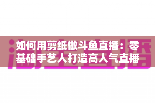 如何用剪纸做斗鱼直播：零基础手艺人打造高人气直播间的完整实战指南