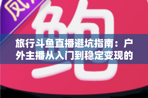 旅行斗鱼直播避坑指南：户外主播从入门到稳定变现的全流程避雷手册