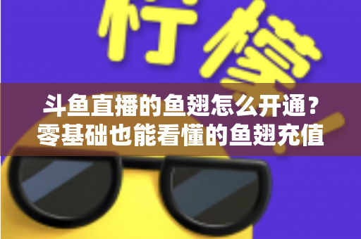 斗鱼直播的鱼翅怎么开通？零基础也能看懂的鱼翅充值开通全流程与实用避坑指南