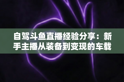 自驾斗鱼直播经验分享:新手主播从装备到变现的车载直播实战全攻略 自驾斗鱼直播经验分享:新手主播从装备到变现的车载直播实战全攻略