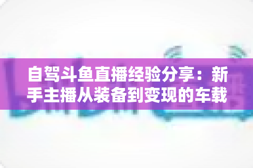 自驾斗鱼直播经验分享:新手主播从装备到变现的车载直播实战全攻略 自驾斗鱼直播经验分享:新手主播从装备到变现的车载直播实战全攻略