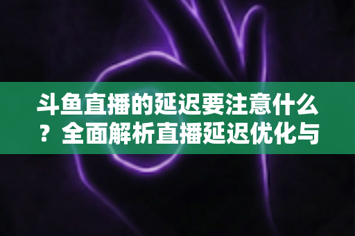 斗鱼直播的延迟要注意什么？全面解析直播延迟优化与观看体验提升指南