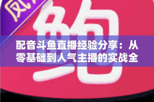 配音斗鱼直播经验分享:从零基础到人气主播的实战全攻略 配音斗鱼直播经验分享:从零基础到人气主播的实战全攻略