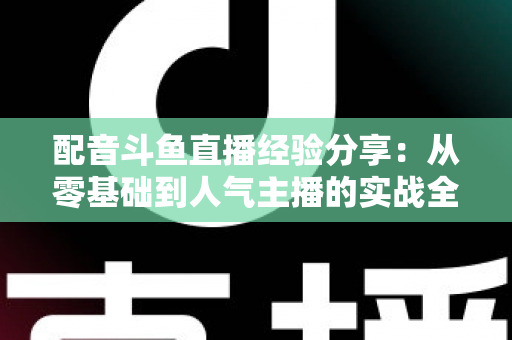 配音斗鱼直播经验分享：从零基础到人气主播的实战全攻略