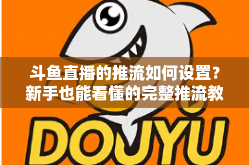 斗鱼直播的推流如何设置？新手也能看懂的完整推流教程与画质优化指南