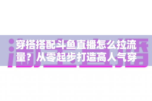 穿搭搭配斗鱼直播怎么拉流量？从零起步打造高人气穿搭直播间的完整攻略