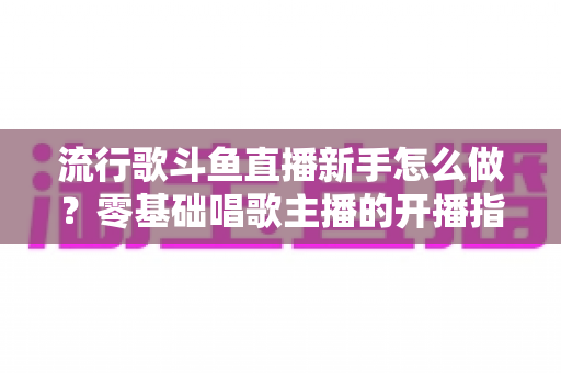 流行歌斗鱼直播新手怎么做?零基础唱歌主播的开播指南与快速涨粉秘诀 流行歌斗鱼直播新手怎么做?零基础唱歌主播的开播指南与快速涨粉秘诀