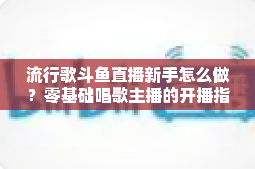 流行歌斗鱼直播新手怎么做?零基础唱歌主播的开播指南与快速涨粉秘诀 流行歌斗鱼直播新手怎么做?零基础唱歌主播的开播指南与快速涨粉秘诀