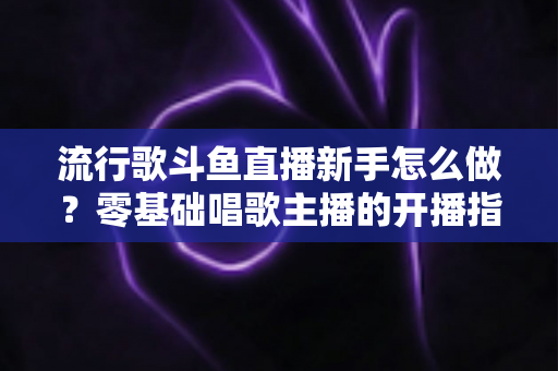 流行歌斗鱼直播新手怎么做？零基础唱歌主播的开播指南与快速涨粉秘诀
