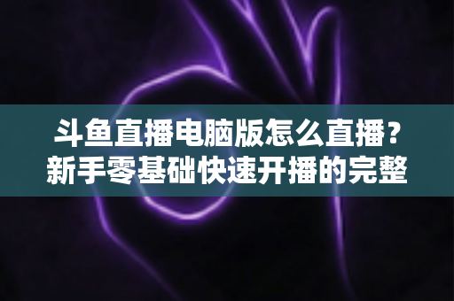 斗鱼直播电脑版怎么直播？新手零基础快速开播的完整教程指南