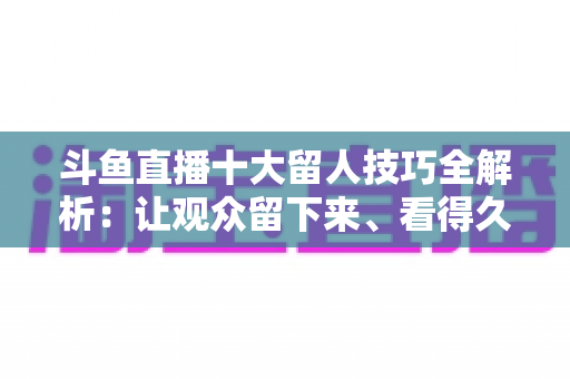 斗鱼直播十大留人技巧全解析：让观众留下来、看得久、回得来的实战指南