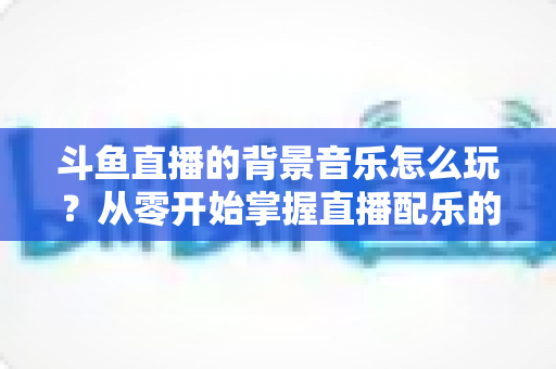 斗鱼直播的背景音乐怎么玩？从零开始掌握直播配乐的完整指南与实用技巧