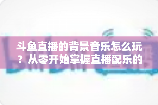斗鱼直播的背景音乐怎么玩？从零开始掌握直播配乐的完整指南与实用技巧