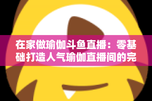 在家做瑜伽斗鱼直播：零基础打造人气瑜伽直播间的完整实战指南