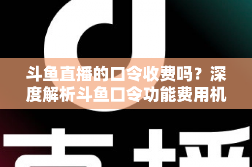 斗鱼直播的口令收费吗？深度解析斗鱼口令功能费用机制与实用使用指南