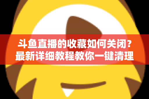 斗鱼直播的收藏如何关闭？最新详细教程教你一键清理收藏列表的实用指南