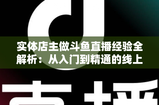 实体店主做斗鱼直播经验全解析：从入门到精通的线上线下引流实战指南