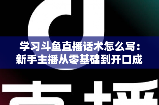 学习斗鱼直播话术怎么写：新手主播从零基础到开口成章的实战指南