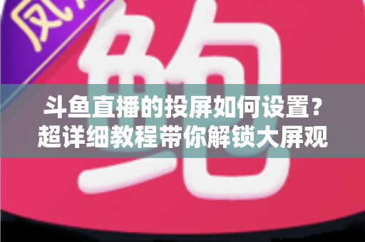 斗鱼直播的投屏如何设置?超详细教程带你解锁大屏观影新体验 斗鱼直播的投屏如何设置?超详细教程带你解锁大屏观影新体验
