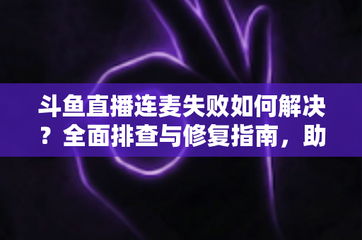 斗鱼直播连麦失败如何解决？全面排查与修复指南，助你快速恢复连麦功能