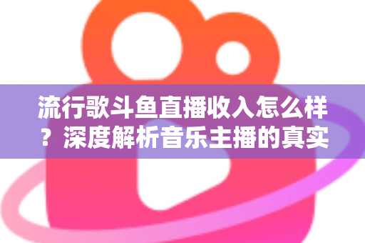流行歌斗鱼直播收入怎么样？深度解析音乐主播的真实收益与变现攻略
