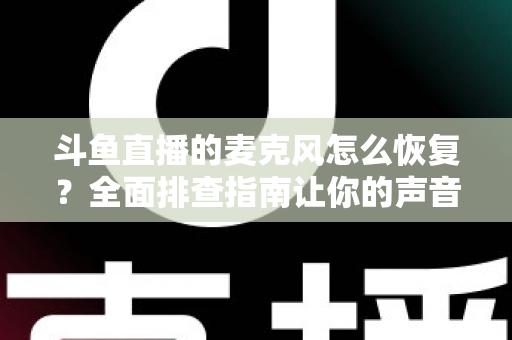 斗鱼直播的麦克风怎么恢复?全面排查指南让你的声音重新上线 斗鱼直播的麦克风怎么恢复?全面排查指南让你的声音重新上线