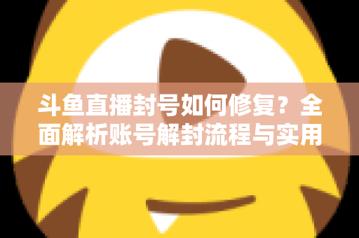 斗鱼直播封号如何修复？全面解析账号解封流程与实用技巧大全